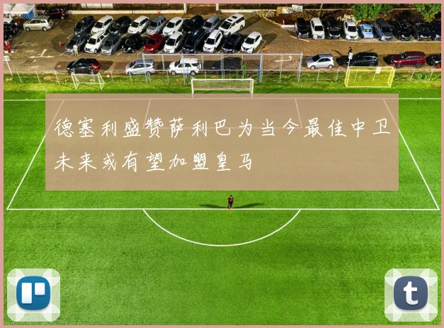 德塞利盛赞萨利巴为当今最佳中卫未来或有望加盟皇马