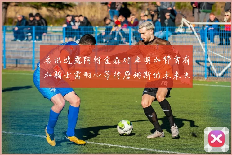 名记透露阿特金森对库明加赞赏有加骑士需耐心等待詹姆斯的未来决定