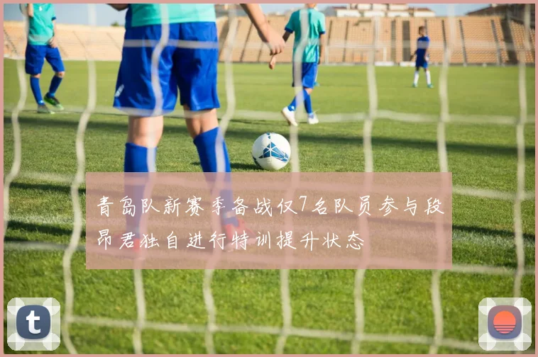 青岛队新赛季备战仅7名队员参与段昂君独自进行特训提升状态