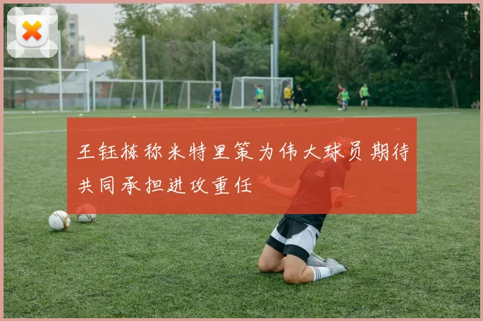 王钰栋称米特里策为伟大球员期待共同承担进攻重任