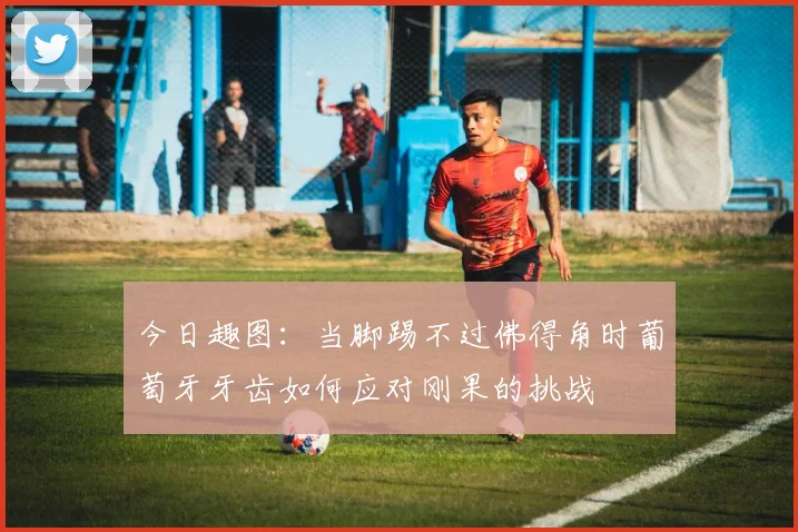 今日趣图：当脚踢不过佛得角时葡萄牙牙齿如何应对刚果的挑战