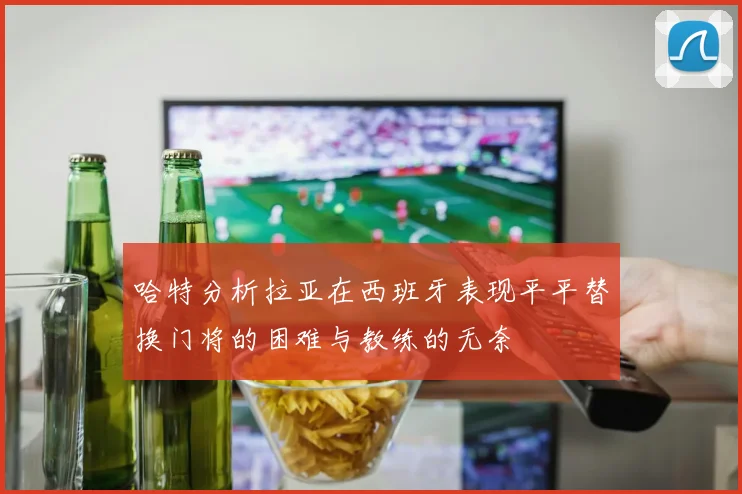 哈特分析拉亚在西班牙表现平平替换门将的困难与教练的无奈