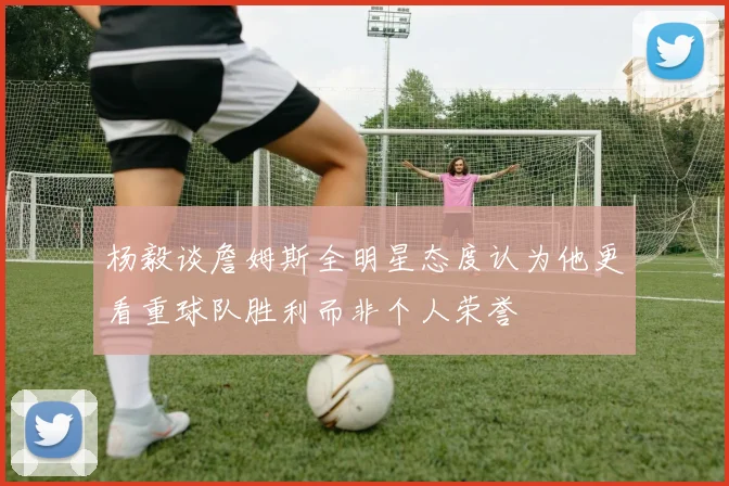 杨毅谈詹姆斯全明星态度认为他更看重球队胜利而非个人荣誉