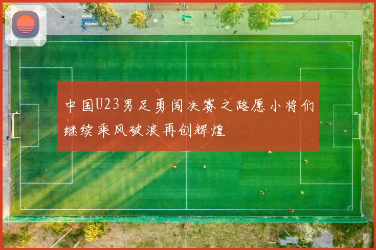 中国U23男足勇闯决赛之路愿小将们继续乘风破浪再创辉煌