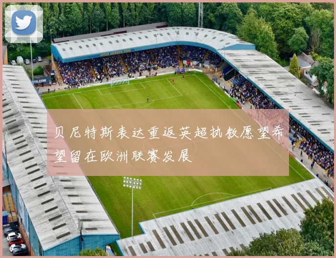 贝尼特斯表达重返英超执教愿望希望留在欧洲联赛发展