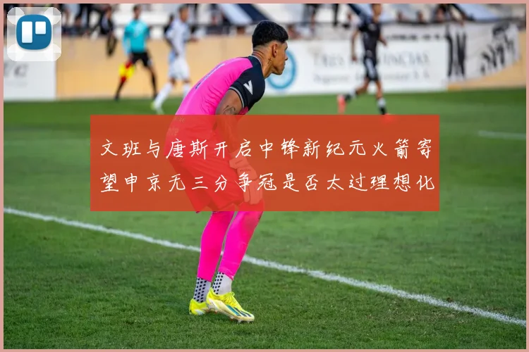 文班与唐斯开启中锋新纪元火箭寄望申京无三分争冠是否太过理想化