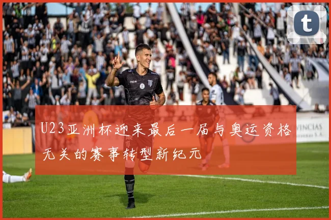 U23亚洲杯迎来最后一届与奥运资格无关的赛事转型新纪元