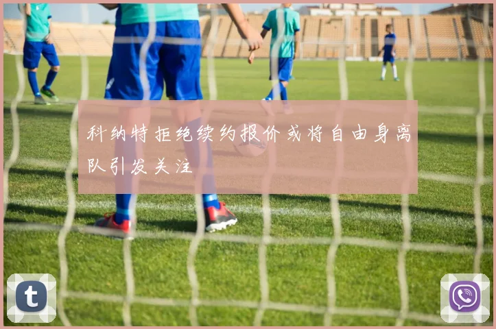 科纳特拒绝续约报价或将自由身离队引发关注
