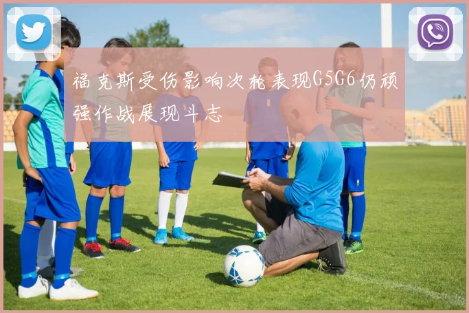 福克斯受伤影响次轮表现G5G6仍顽强作战展现斗志