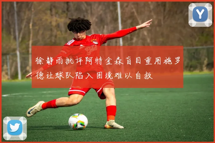 徐静雨批评阿特金森盲目重用施罗德让球队陷入困境难以自救