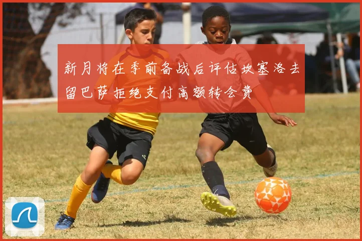 新月将在季前备战后评估坎塞洛去留巴萨拒绝支付高额转会费