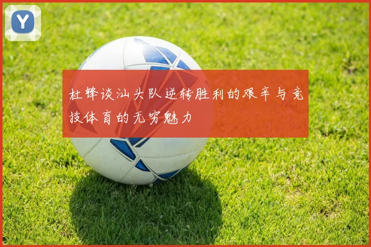 杜锋谈汕头队逆转胜利的艰辛与竞技体育的无穷魅力